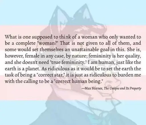 Quite by max stirner with an opaque trans flag and a drawing of Max Stirner with cat ears in the background. The text reads: What is one supposed to think of a woman who only wanted to be a complete “woman?” That is not given to all of them, and some would set themselves an unattainable goal in this. She is, however, female in any case, by nature; femininity is her quality, and she doesn’t need “true femininity.” I am human, just like the earth is a planet. As ridiculous as it would be to set the earth the task of being a “correct star,” it is just as ridiculous to burden me with the calling to be a “correct human being.”
